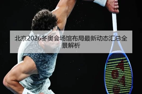 北京2026冬奥会场馆布局最新动态汇总全景解析