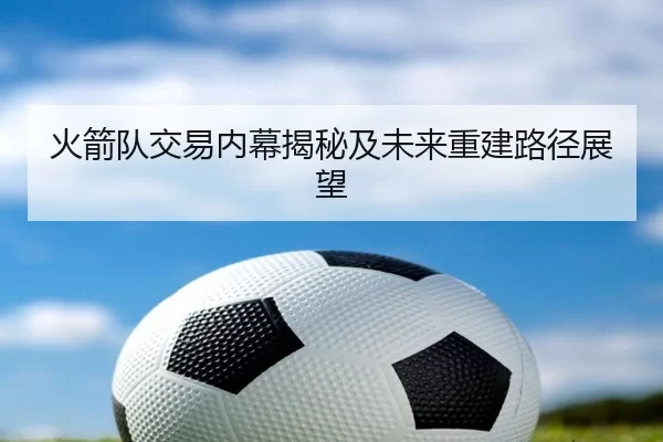 火箭队交易内幕揭秘及未来重建路径展望