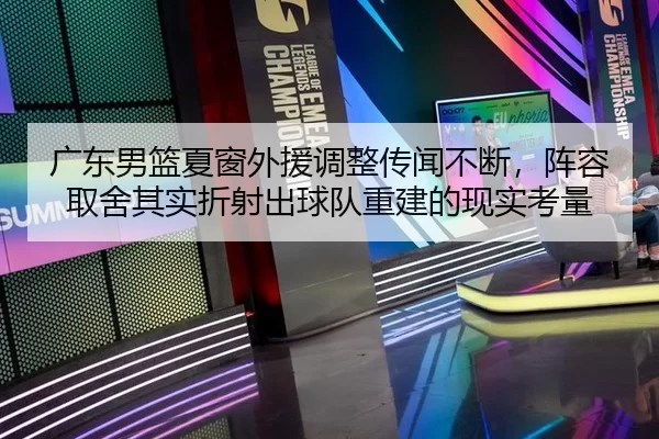 广东男篮夏窗外援调整传闻不断，阵容取舍其实折射出球队重建的现实考量